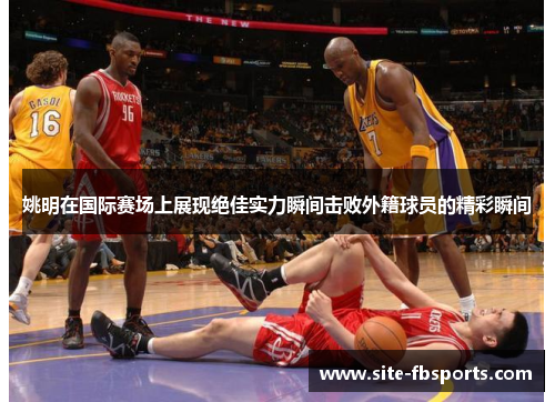 姚明在国际赛场上展现绝佳实力瞬间击败外籍球员的精彩瞬间