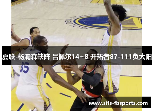 夏联-杨瀚森缺阵 吕佩尔14+8 开拓者87-111负太阳