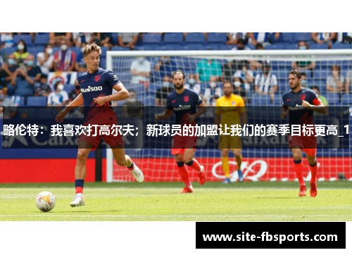 略伦特：我喜欢打高尔夫；新球员的加盟让我们的赛季目标更高_1